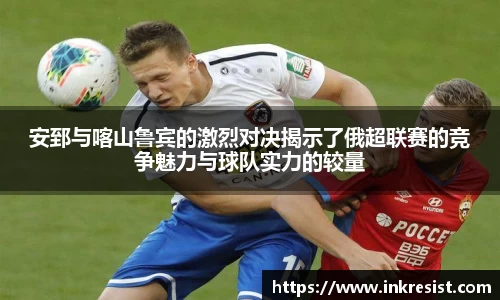 安郅与喀山鲁宾的激烈对决揭示了俄超联赛的竞争魅力与球队实力的较量