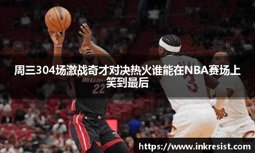 周三304场激战奇才对决热火谁能在NBA赛场上笑到最后