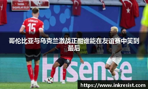 哥伦比亚与乌克兰激战正酣谁能在友谊赛中笑到最后