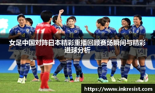 女足中国对阵日本精彩重播回顾赛场瞬间与精彩进球分析