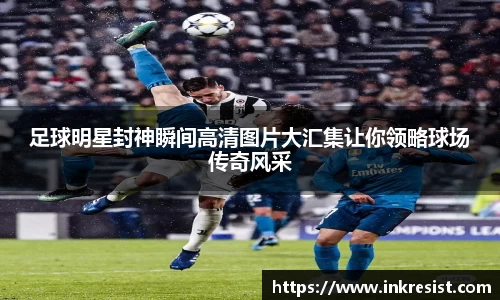 足球明星封神瞬间高清图片大汇集让你领略球场传奇风采