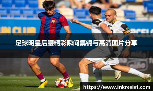 足球明星后腰精彩瞬间集锦与高清图片分享