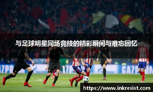 与足球明星同场竞技的精彩瞬间与难忘回忆