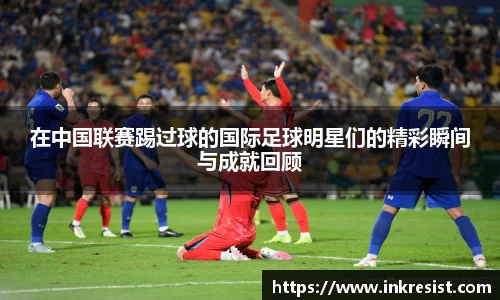 在中国联赛踢过球的国际足球明星们的精彩瞬间与成就回顾