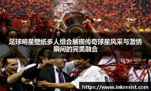 足球明星壁纸多人组合展现传奇球星风采与激情瞬间的完美融合